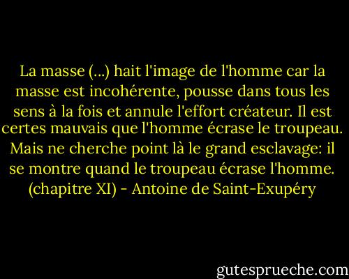 La masse (...) hait l'image de l'homme car la masse est incohérente, pousse dans tous les sens à la fois et annule l'effort créateur. Il est certes mauvais que l'homme écrase le troupeau. Mais ne cherche point là le grand esclavage: il se montre quand le troupeau écrase l'homme.<br />(chapitre XI) - Antoine de Saint-Exupéry
