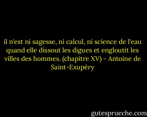 il n'est ni sagesse, ni calcul, ni science de l'eau quand elle dissout les digues et engloutit les villes des hommes.<br />(chapitre XV) - Antoine de Saint-Exupéry