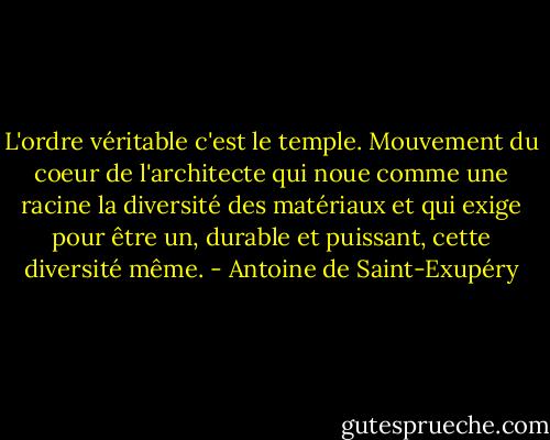 L'ordre véritable c'est le temple. Mouvement du coeur de l'architecte qui noue comme une racine la diversité des matériaux et qui exige pour être un, durable et puissant, cette diversité même. - Antoine de Saint-Exupéry