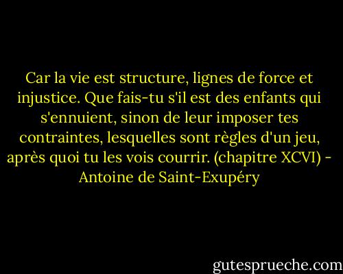 Car la vie est structure, lignes de force et injustice. Que fais-tu s'il est des enfants qui s'ennuient, sinon de leur imposer tes contraintes, lesquelles sont règles d'un jeu, après quoi tu les vois courrir.<br />(chapitre XCVI) - Antoine de Saint-Exupéry