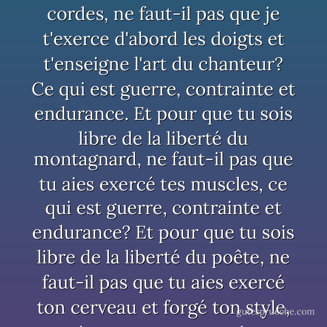 pour que tu sois libre de la liberté du chanteur qui improvise sur l'instrument à cordes, ne faut-il pas que je t'exerce d'abord les doigts et t'enseigne l'art du chanteur? Ce qui est guerre, contrainte et endurance.<br />Et pour que tu sois libre de la liberté du montagnard, ne faut-il pas que tu aies exercé tes muscles, ce qui est guerre, contrainte et endurance?<br />Et pour que tu sois libre de la liberté du poête, ne faut-il pas que tu aies exercé ton cerveau et forgé ton style, ce qui est guerre, contrainte et endurance?<br />(chapitre CLII) - Antoine de Saint-Exupéry