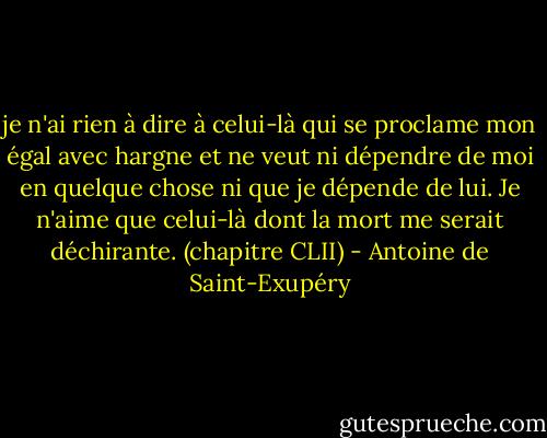 je n'ai rien à dire à celui-là qui se proclame mon égal avec hargne et ne veut ni dépendre de moi en quelque chose ni que je dépende de lui. Je n'aime que celui-là dont la mort me serait déchirante.<br />(chapitre CLII) - Antoine de Saint-Exupéry