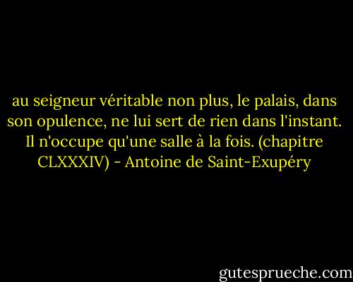 au seigneur véritable non plus, le palais, dans son opulence, ne lui sert de rien dans l'instant. Il n'occupe qu'une salle à la fois.<br />(chapitre CLXXXIV) - Antoine de Saint-Exupéry