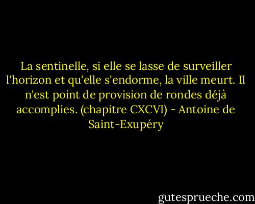 La sentinelle, si elle se lasse de surveiller l'horizon et qu'elle s'endorme, la ville meurt. Il n'est point de provision de rondes déjà accomplies.<br />(chapitre CXCVI) - Antoine de Saint-Exupéry