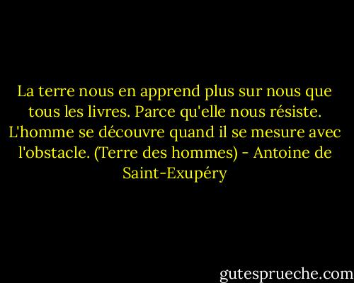 La terre nous en apprend plus sur nous que tous les livres. Parce qu'elle nous résiste. L'homme se découvre quand il se mesure avec l'obstacle.<br />(Terre des hommes) - Antoine de Saint-Exupéry