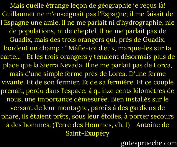 Mais quelle étrange leçon de géographie je reçus là! Guillaumet ne m'enseignait pas l'Espagne; il me faisait de l'Espagne une amie. Il ne me parlait ni d'hydrographie, nie de populations, ni de cheptel. Il ne me parlait pas de Guadix, mais des trois orangers qui, près de Guadix, bordent un champ : " Méfie-toi d'eux, marque-les sur ta carte... " Et les trois orangers y tenaient désormais plus de place que la Sierra Nevada. Il ne me parlait pas de Lorca, mais d'une simple ferme près de Lorca. D'une ferme vivante. Et de son fermier. Et de sa fermière. Et ce couple prenait, perdu dans l'espace, à quinze cents kilomètres de nous, une importance démesurée. Bien installés sur le versant de leur montagne, pareils à des gardiens de phare, ils étaient prêts, sous leur étoiles, à porter secours à des hommes.<br />(Terre des Hommes, ch. I) - Antoine de Saint-Exupéry