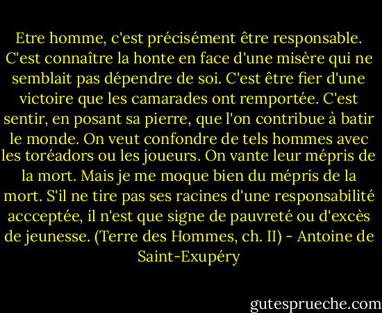 Etre homme, c'est précisément être responsable. C'est connaître la honte en face d'une misère qui ne semblait pas dépendre de soi. C'est être fier d'une victoire que les camarades ont remportée. C'est sentir, en posant sa pierre, que l'on contribue à batir le monde.<br />On veut confondre de tels hommes avec les toréadors ou les joueurs. On vante leur mépris de la mort. Mais je me moque bien du mépris de la mort. S'il ne tire pas ses racines d'une responsabilité accceptée, il n'est que signe de pauvreté ou d'excès de jeunesse.<br />(Terre des Hommes, ch. II) - Antoine de Saint-Exupéry