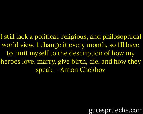 I still lack a political, religious, and philosophical world view. I change it every month, so I'll have to limit myself to the description of how my heroes love, marry, give birth, die, and how they speak. - Anton Chekhov