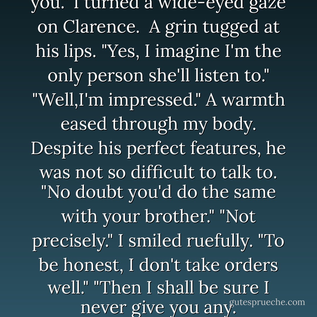I can't believe she listened to you." I turned a wide-eyed gaze on Clarence. <br />A grin tugged at his lips. "Yes, I imagine I'm the <i>only</i> person she'll listen to."<br />"Well,I'm impressed." A warmth eased through my body. Despite his perfect features, he was not so difficult to talk to.<br />"No doubt you'd do the same with your brother."<br />"Not precisely." I smiled ruefully. "To be honest, I don't take orders well."<br />"Then I shall be sure I never give you any. - Susan Dennard
