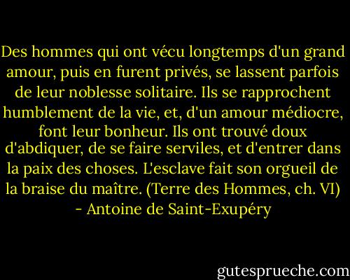 Des hommes qui ont vécu longtemps d'un grand amour, puis en furent privés, se lassent parfois de leur noblesse solitaire. Ils se rapprochent humblement de la vie, et, d'un amour médiocre, font leur bonheur. Ils ont trouvé doux d'abdiquer, de se faire serviles, et d'entrer dans la paix des choses. L'esclave fait son orgueil de la braise du maître.<br />(Terre des Hommes, ch. VI) - Antoine de Saint-Exupéry