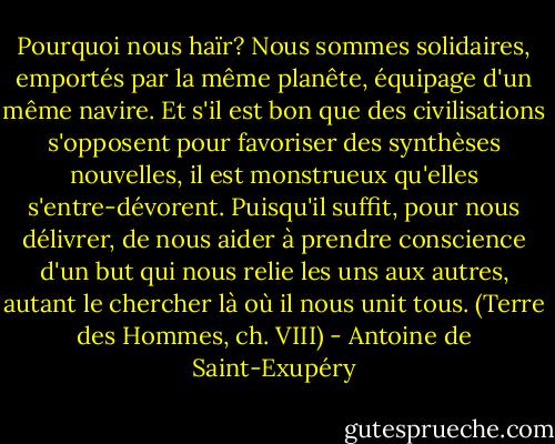 Pourquoi nous haïr? Nous sommes solidaires, emportés par la même planête, équipage d'un même navire. Et s'il est bon que des civilisations s'opposent pour favoriser des synthèses nouvelles, il est monstrueux qu'elles s'entre-dévorent.<br />Puisqu'il suffit, pour nous délivrer, de nous aider à prendre conscience d'un but qui nous relie les uns aux autres, autant le chercher là où il nous unit tous.<br />(Terre des Hommes, ch. VIII) - Antoine de Saint-Exupéry