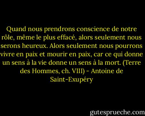 Quand nous prendrons conscience de notre rôle, même le plus effacé, alors seulement nous serons heureux. Alors seulement nous pourrons vivre en paix et mourir en paix, car ce qui donne un sens à la vie donne un sens à la mort.<br />(Terre des Hommes, ch. VIII) - Antoine de Saint-Exupéry