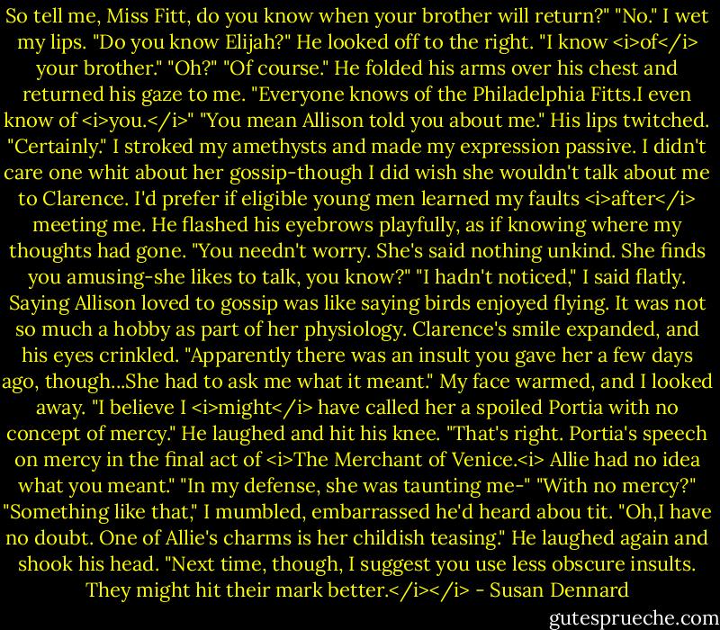 So tell me, Miss Fitt, do you know when your brother will return?"<br />"No." I wet my lips. "Do you know Elijah?"<br />He looked off to the right. "I know <i>of</i> your brother."<br />"Oh?"<br />"Of course." He folded his arms over his chest and returned his gaze to me. "Everyone knows of the Philadelphia Fitts.I even know of <i>you.</i>"<br />"You mean Allison told you about me."<br />His lips twitched. "Certainly."<br />I stroked my amethysts and made my expression passive. I didn't care one whit about her gossip-though I did wish she wouldn't talk about me to Clarence. I'd prefer if eligible young men learned my faults <i>after</i> meeting me.<br />He flashed his eyebrows playfully, as if knowing where my thoughts had gone. "You needn't worry. She's said nothing unkind. She finds you amusing-she likes to talk, you know?"<br />"I hadn't noticed," I said flatly. Saying Allison loved to gossip was like saying birds enjoyed flying. It was not so much a hobby as part of her physiology.<br />Clarence's smile expanded, and his eyes crinkled. "Apparently there was an insult you gave her a few days ago, though...She had to ask me what it meant."<br />My face warmed, and I looked away. "I believe I <i>might</i> have called her a spoiled Portia with no concept of mercy."<br />He laughed and hit his knee. "That's right. Portia's speech on mercy in the final act of <i>The Merchant of Venice.<i> Allie had no idea what you meant."<br />"In my defense, she was taunting me-"<br />"With no mercy?"<br />"Something like that," I mumbled, embarrassed he'd heard abou tit.<br />"Oh,I have no doubt. One of Allie's charms is her childish teasing." He laughed again and shook his head. "Next time, though, I suggest you use less obscure insults. They might hit their mark better.</i></i> - Susan Dennard