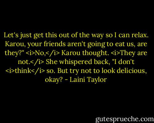 Let's just get this out of the way so I can relax. Karou, your friends aren't going to eat us, are they?"<br /><i>No,</i> Karou thought. <i>They are not.</i> She whispered back, "I don't <i>think</i> so. But try not to look delicious, okay? - Laini Taylor