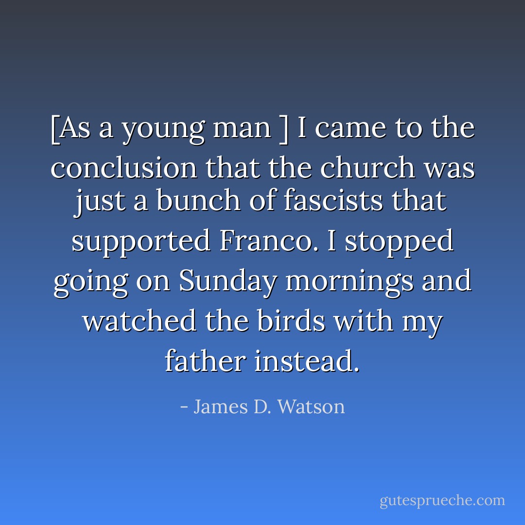 [As a young man ] I came to the conclusion that the church was just a bunch of fascists that supported Franco. I stopped going on Sunday mornings and watched the birds with my father instead. - James D. Watson