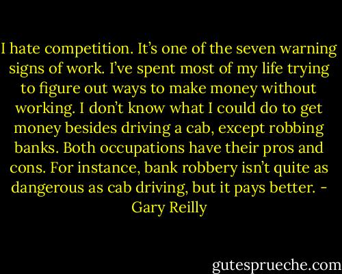 I hate competition. It’s one of the seven warning signs of work. I’ve spent most of my life trying to figure out ways to make money without working. I don’t know what I could do to get money besides driving a cab, except robbing banks. Both occupations have their pros and cons. For instance, bank robbery isn’t quite as dangerous as cab driving, but it pays better. - Gary Reilly