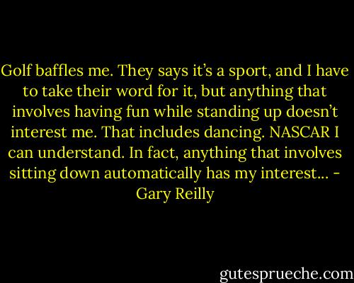 Golf baffles me. They says it’s a sport, and I have to take their word for it, but anything that involves having fun while standing up doesn’t interest me. That includes dancing. NASCAR I can understand. In fact, anything that involves sitting down automatically has my interest... - Gary Reilly