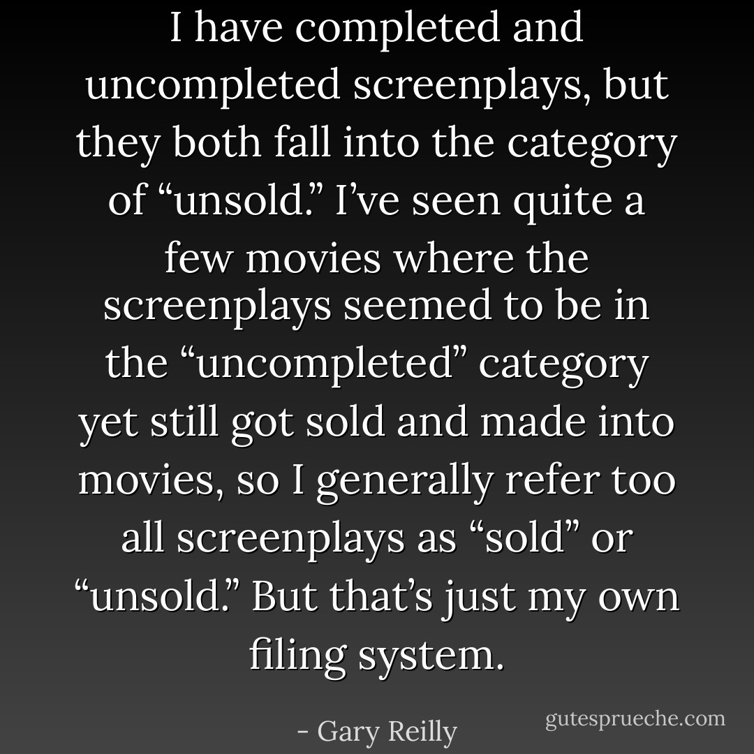 I have completed and uncompleted screenplays, but they both fall into the category of “unsold.” I’ve seen quite a few movies where the screenplays seemed to be in the “uncompleted” category yet still got sold and made into movies, so I generally refer too all screenplays as “sold” or “unsold.” But that’s just my own filing system. - Gary Reilly
