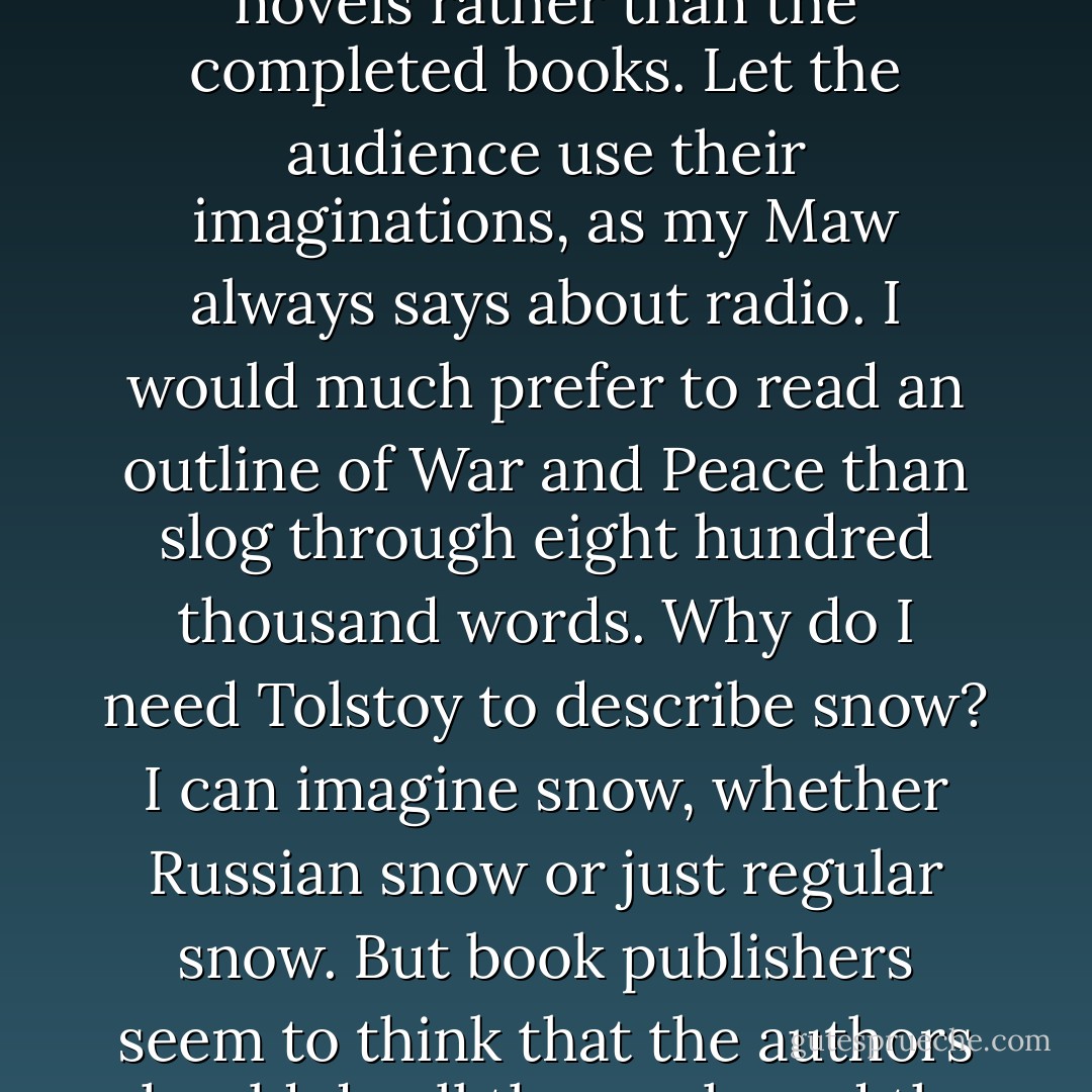 I don’t know why the publishers in New York don’t take a tip from Hollywood and just publish the outlines of novels rather than the completed books. Let the audience use their imaginations, as my Maw always says about radio. I would much prefer to read an outline of War and Peace<i> than slog through eight hundred thousand words. Why do I need Tolstoy to describe snow? I can imagine snow, whether Russian snow or just regular snow. But book publishers seem to think that the authors should do all the work, and the readers should be waited on hand-and-foot like a buncha goddamn prima donnas.</i> - Gary Reilly