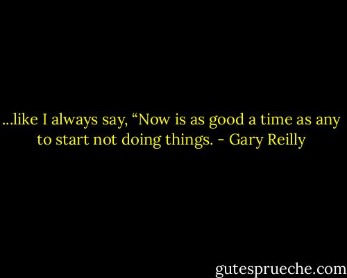 ...like I always say, “Now is as good a time as any to start not doing things. - Gary Reilly