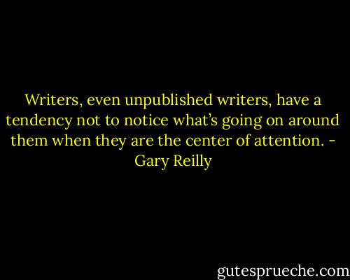 Writers, even unpublished writers, have a tendency not to notice what’s going on around them when they are the center of attention. - Gary Reilly