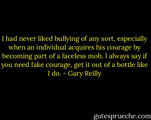 I had never liked bullying of any sort, especially when an individual acquires his courage by becoming part of a faceless mob. I always say if you need fake courage, get it out of a bottle like I do. - Gary Reilly