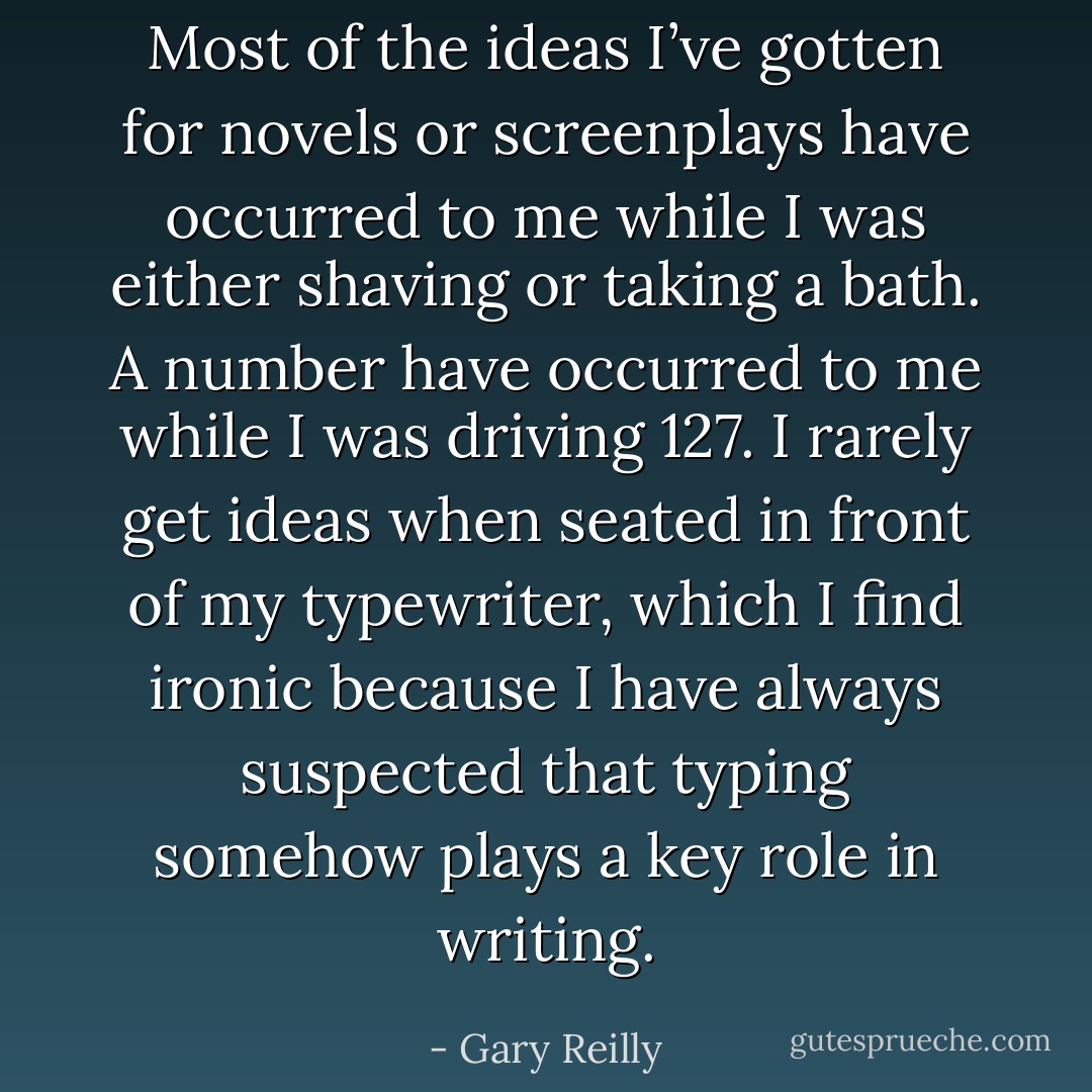 Most of the ideas I’ve gotten for novels or screenplays have occurred to me while I was either shaving or taking a bath. A number have occurred to me while I was driving 127. I rarely get ideas when seated in front of my typewriter, which I find ironic because I have always suspected that typing somehow plays a key role in writing. - Gary Reilly