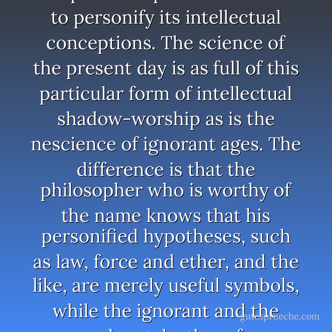 I suppose that, so long as the human mind exists, it will not escape its deep-seated instinct to personify its intellectual conceptions. The science of the present day is as full of this particular form of intellectual shadow-worship as is the nescience of ignorant ages. The difference is that the philosopher who is worthy of the name knows that his personified hypotheses, such as law, force and ether, and the like, are merely useful symbols, while the ignorant and the careless take them for adequate expressions of reality. - Thomas Henry Huxley