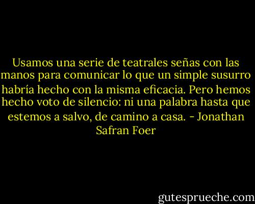 Usamos una serie de teatrales señas<br />con las manos para comunicar lo que un<br />simple susurro habría hecho con la<br />misma eficacia. Pero hemos hecho voto<br />de silencio: ni una palabra hasta que estemos a salvo, de camino a casa. - Jonathan Safran Foer