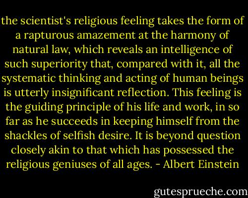 the scientist's religious feeling takes the form of a rapturous amazement at the harmony of natural law, which reveals an intelligence of such superiority that, compared with it, all the systematic thinking and acting of human beings is utterly insignificant reflection. This feeling is the guiding principle of his life and work, in so far as he succeeds in keeping himself from the shackles of selfish desire. It is beyond question closely akin to that which has possessed the religious geniuses of all ages. - Albert Einstein