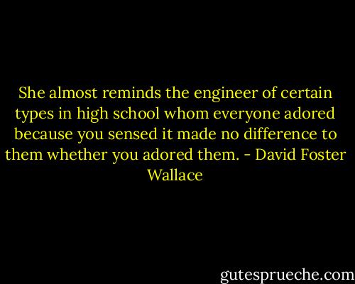She almost reminds the engineer of certain types in high school whom everyone adored because you sensed it made no difference to them whether you adored them. - David Foster Wallace