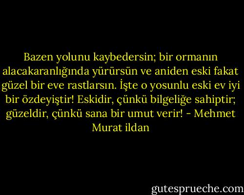 Bazen yolunu kaybedersin; bir ormanın alacakaranlığında yürürsün ve aniden eski fakat güzel bir eve rastlarsın. İşte o yosunlu eski ev iyi bir özdeyiştir! Eskidir, çünkü bilgeliğe sahiptir; güzeldir, çünkü sana bir umut verir! - Mehmet Murat ildan