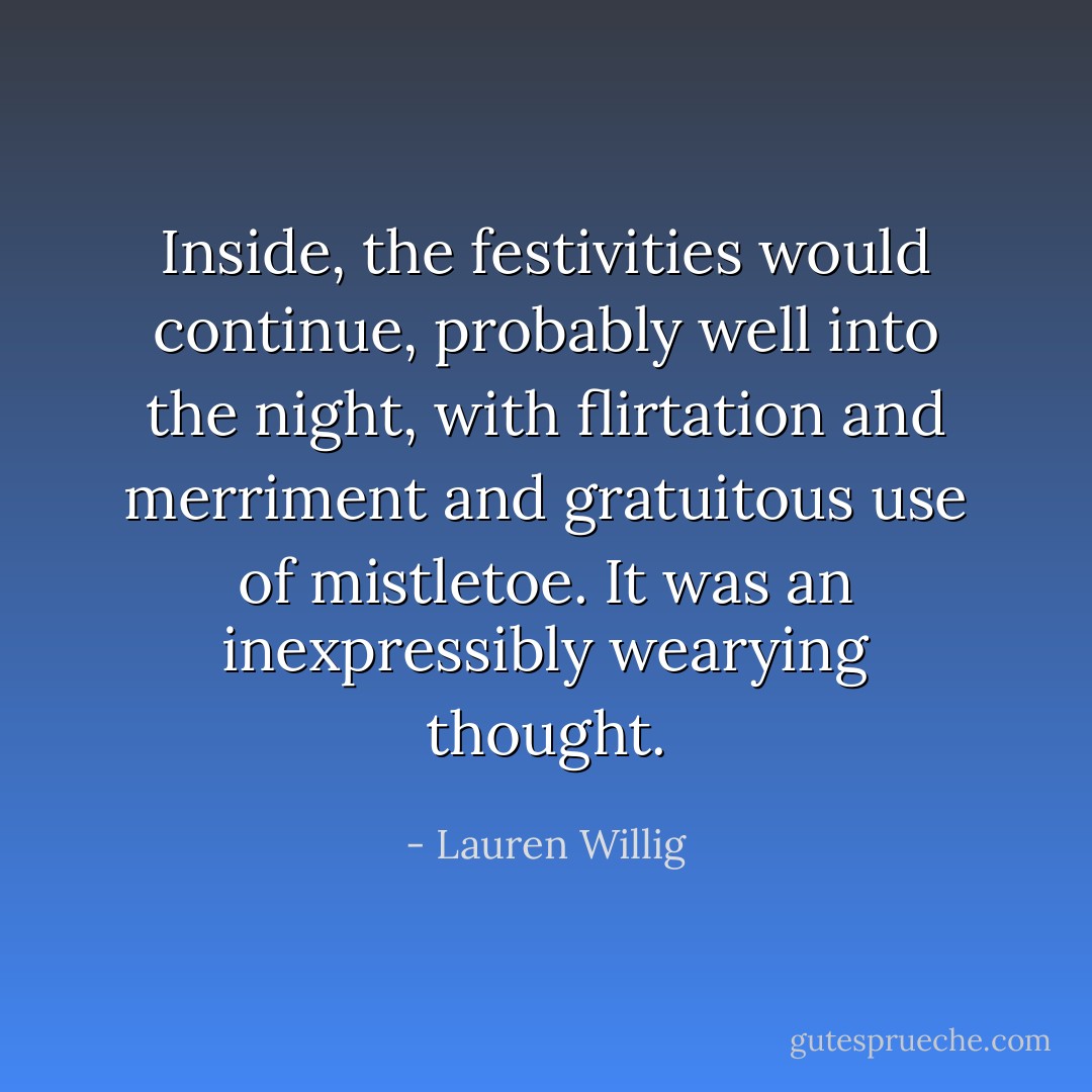 Inside, the festivities would continue, probably well into the night, with flirtation and merriment and gratuitous use of mistletoe. It was an inexpressibly wearying thought. - Lauren Willig