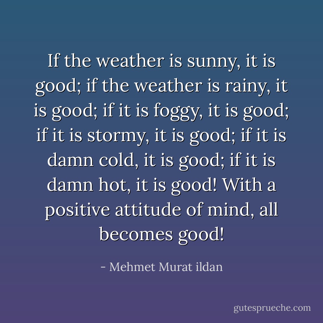 If the weather is sunny, it is good; if the weather is rainy, it is good; if it is foggy, it is good; if it is stormy, it is good; if it is damn cold, it is good; if it is damn hot, it is good! With a positive attitude of mind, all becomes good! - Mehmet Murat ildan
