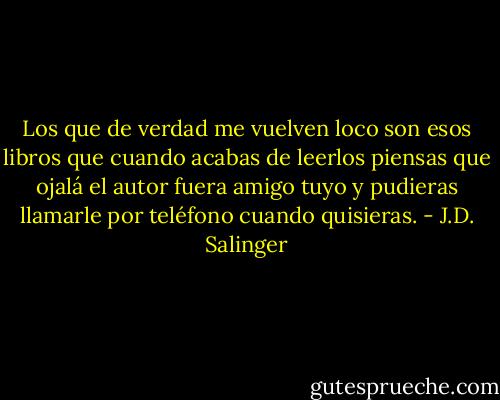 Los que de verdad me vuelven loco son esos libros que cuando acabas de leerlos piensas que ojalá el autor fuera amigo tuyo y pudieras llamarle por teléfono cuando quisieras. - J.D. Salinger