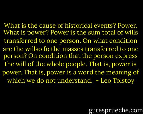 What is the cause of historical events? Power. What is power? Power is the sum total of wills transferred to one person. On what condition are the willso fo the masses transferred to one person? On condition that the person express the will of the whole people. That is, power is power. That is, power is a word the meaning of which we do not understand.  - Leo Tolstoy