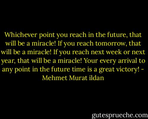 Whichever point you reach in the future, that will be a miracle! If you reach tomorrow, that will be a miracle! If you reach next week or next year, that will be a miracle! Your every arrival to any point in the future time is a great victory! - Mehmet Murat ildan