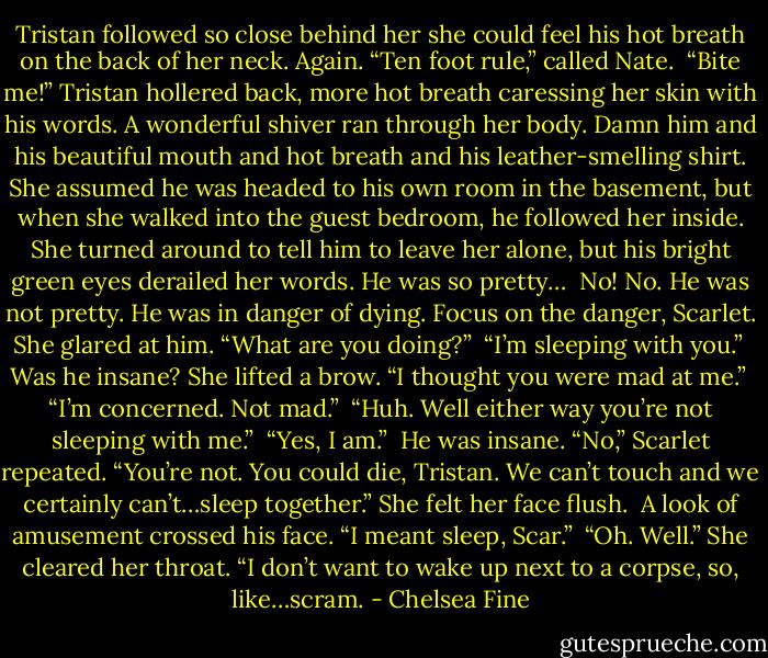 Tristan followed so close behind her she could feel his hot breath on the back of her neck. Again.<br />“Ten foot rule,” called Nate. <br />“Bite me!” Tristan hollered back, more hot breath caressing her skin with his words. A wonderful shiver ran through her body. Damn him and his beautiful mouth and hot breath and his leather-smelling shirt. She assumed he was headed to his own room in the basement, but when she walked into the guest bedroom, he followed her inside. She turned around to tell him to leave her alone, but his bright green eyes derailed her words. He was so pretty… <br />No! No. He was not pretty. He was in danger of dying. Focus on the danger, Scarlet. She glared at him. “What are you doing?” <br />“I’m sleeping with you.” <br />Was he insane? She lifted a brow. “I thought you were mad at me.” <br />“I’m concerned. Not mad.” <br />“Huh. Well either way you’re not sleeping with me.” <br />“Yes, I am.” <br />He was insane. “No,” Scarlet repeated. “You’re not. You could die, Tristan. We can’t touch and we certainly can’t…sleep together.” She felt her face flush. <br />A look of amusement crossed his face. “I meant sleep, Scar.” <br />“Oh. Well.” She cleared her throat. “I don’t want to wake up next to a corpse, so, like…scram. - Chelsea Fine