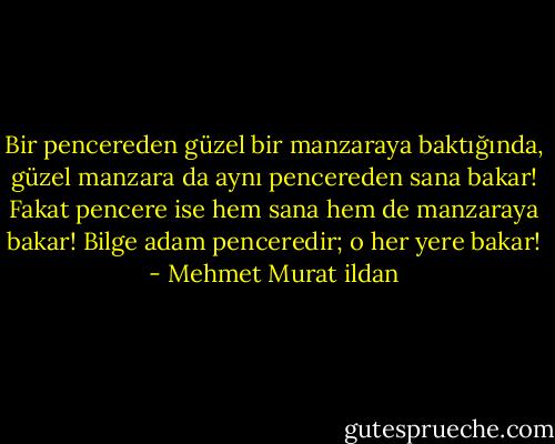 Bir pencereden güzel bir manzaraya baktığında, güzel manzara da aynı pencereden sana bakar! Fakat pencere ise hem sana hem de manzaraya bakar! Bilge adam penceredir; o her yere bakar! - Mehmet Murat ildan