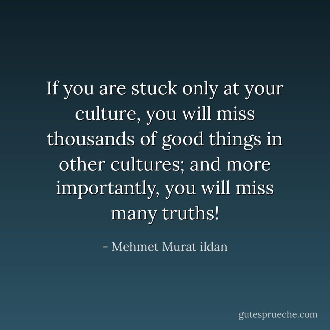 If you are stuck only at your culture, you will miss thousands of good things in other cultures; and more importantly, you will miss many truths! - Mehmet Murat ildan