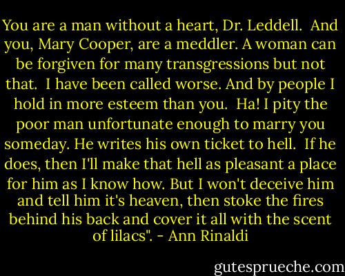 You are a man without a heart, Dr. Leddell.<br /><br />And you, Mary Cooper, are a meddler. A woman can be forgiven for many transgressions but not that.<br /><br />I have been called worse. And by people I hold in more esteem than you.<br /><br />Ha! I pity the poor man unfortunate enough to marry you someday. He writes his own ticket to hell.<br /><br />If he does, then I'll make that hell as pleasant a place for him as I know how. But I won't deceive him and tell him it's heaven, then stoke the fires behind his back and cover it all with the scent of lilacs". - Ann Rinaldi