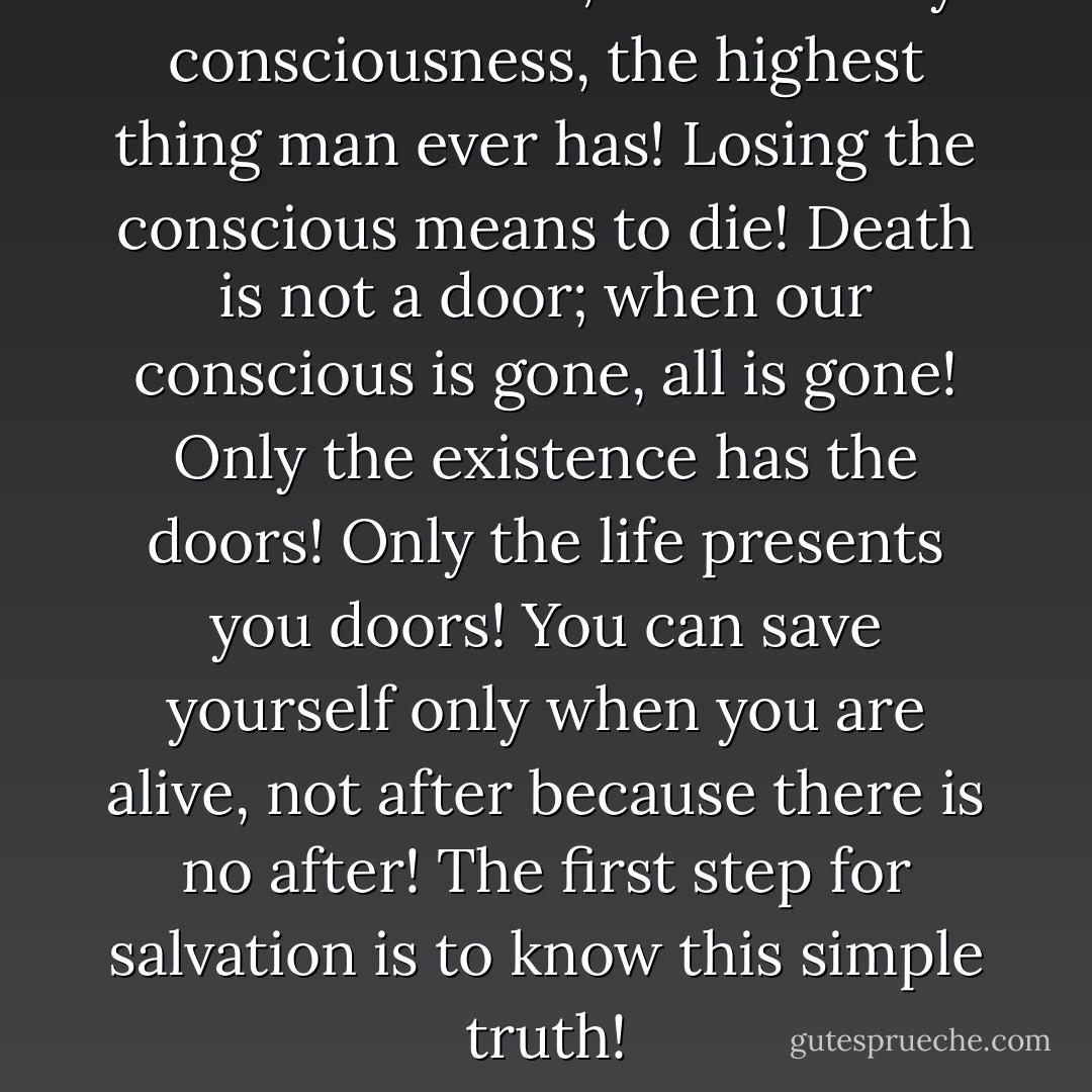 There is no soul; there is only consciousness, the highest thing man ever has! Losing the conscious means to die! Death is not a door; when our conscious is gone, all is gone! Only the existence has the doors! Only the life presents you doors! You can save yourself only when you are alive, not after because there is no after! The first step for salvation is to know this simple truth! - Mehmet Murat ildan