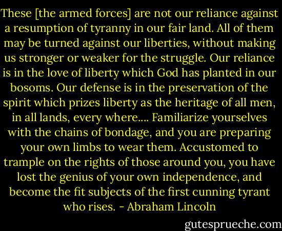 These [the armed forces] are not our reliance against a resumption of tyranny in our fair land. All of them may be turned against our liberties, without making us stronger or weaker for the struggle. Our reliance is in the love of liberty which God has planted in our bosoms. Our defense is in the preservation of the spirit which prizes liberty as the heritage of all men, in all lands, every where.... Familiarize yourselves with the chains of bondage, and you are preparing your own limbs to wear them. Accustomed to trample on the rights of those around you, you have lost the genius of your own independence, and become the fit subjects of the first cunning tyrant who rises. - Abraham Lincoln