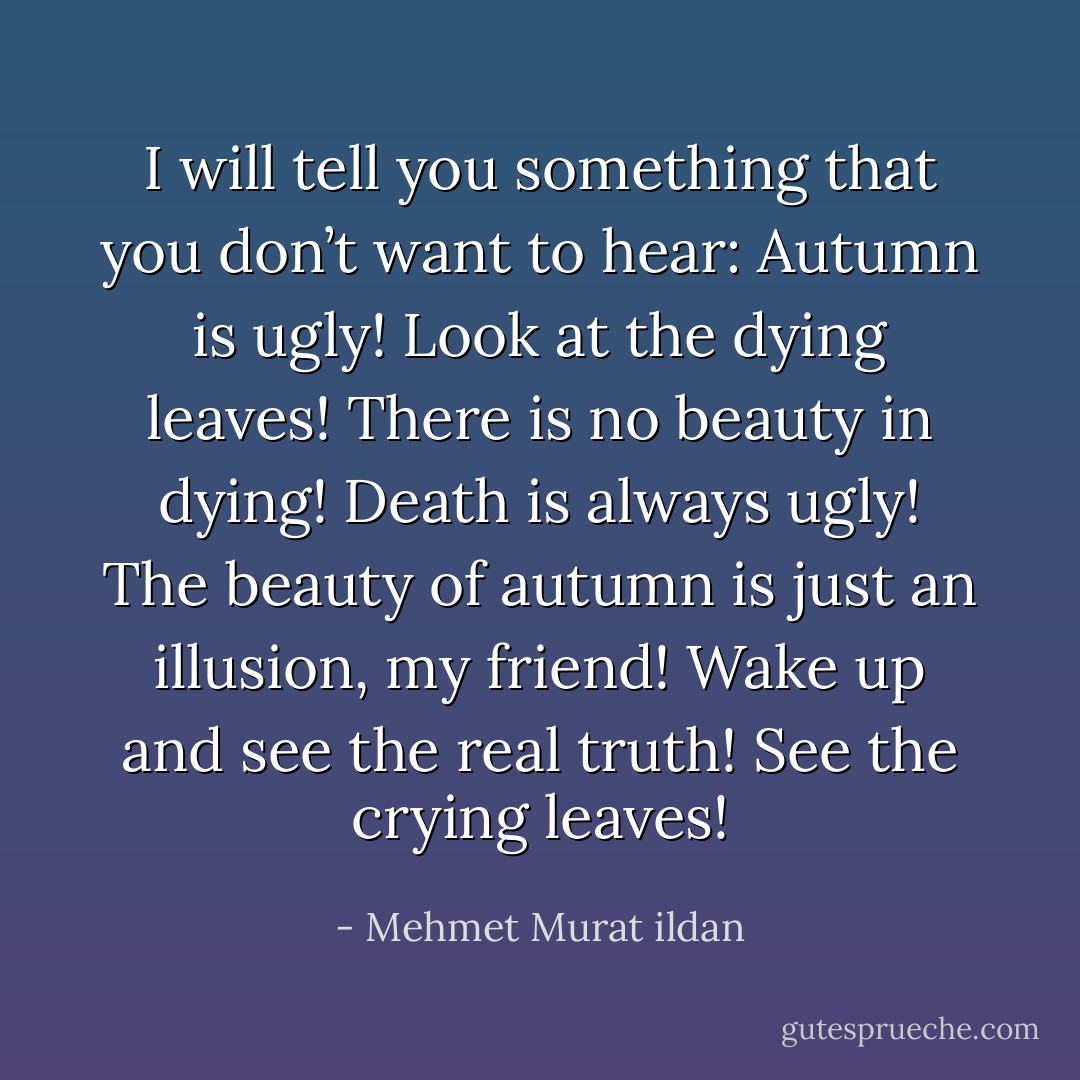 I will tell you something that you don’t want to hear: Autumn is ugly! Look at the dying leaves! There is no beauty in dying! Death is always ugly! The beauty of autumn is just an illusion, my friend! Wake up and see the real truth! See the crying leaves! - Mehmet Murat ildan