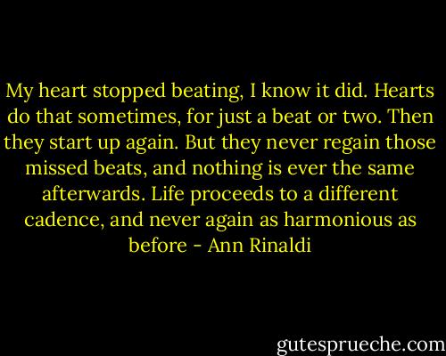My heart stopped beating, I know it did. Hearts do that sometimes, for just a beat or two. Then they start up again. But they never regain those missed beats, and nothing is ever the same afterwards. Life proceeds to a different cadence, and never again as harmonious as before - Ann Rinaldi