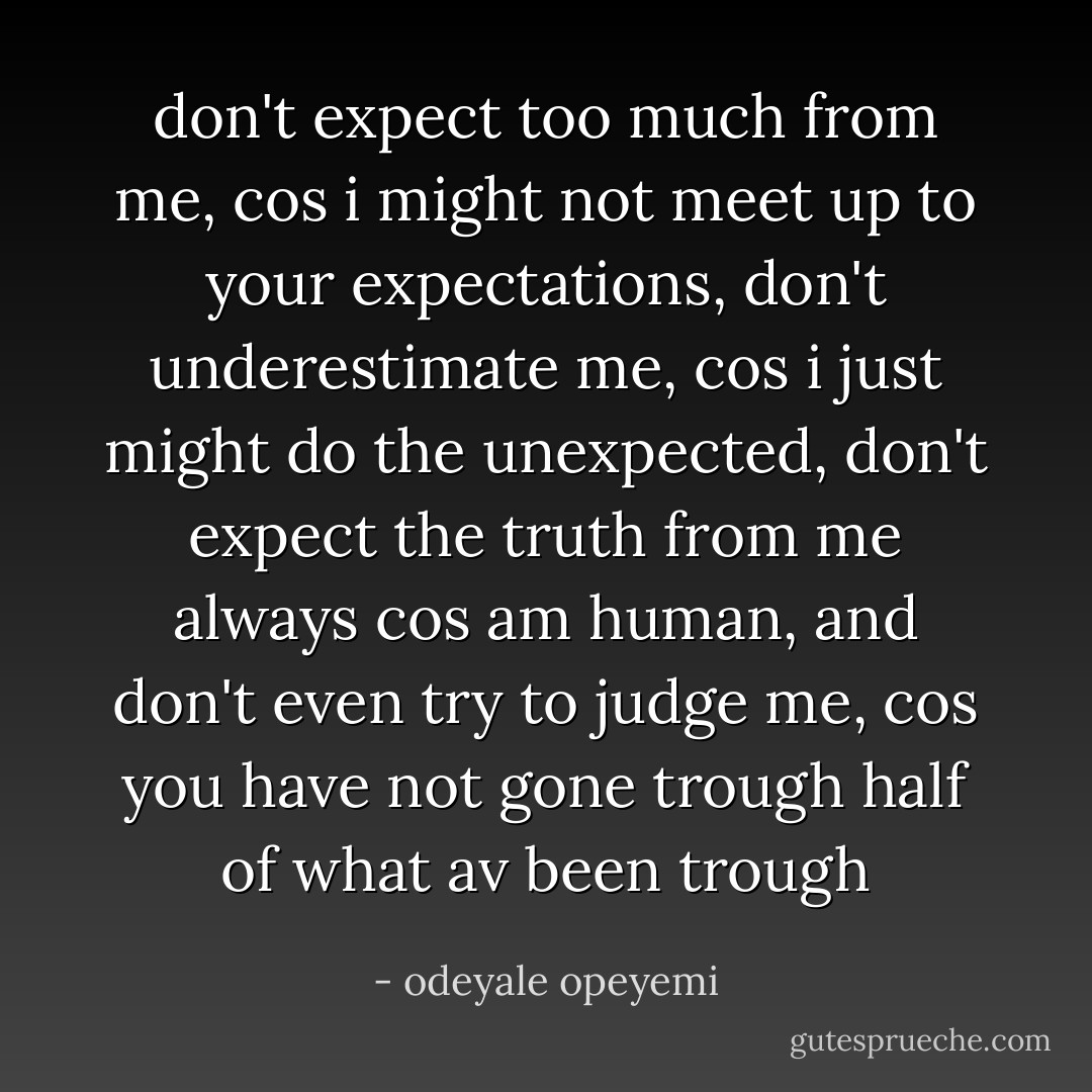 don't expect too much from me, cos i might not meet up to your expectations, don't underestimate me, cos i just might do the unexpected, don't expect the truth from me always cos am human, and don't even try to judge me, cos you have not gone trough half of what av been trough - odeyale opeyemi