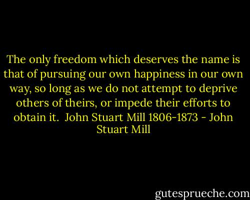 The only freedom which deserves the name is that of pursuing our own happiness in our own way, so long as we do not attempt to deprive others of theirs, or impede their efforts to obtain it.<br /><br />John Stuart Mill<br />1806-1873 - John Stuart Mill
