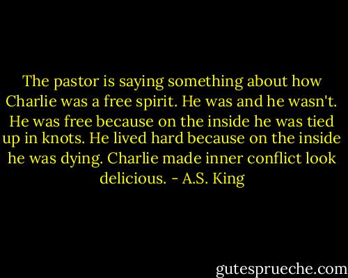 The pastor is saying something about how Charlie was a free spirit. He was and he wasn't. He was free because on the inside he was tied up in knots. He lived hard because on the inside he was dying. Charlie made inner conflict look delicious. - A.S. King