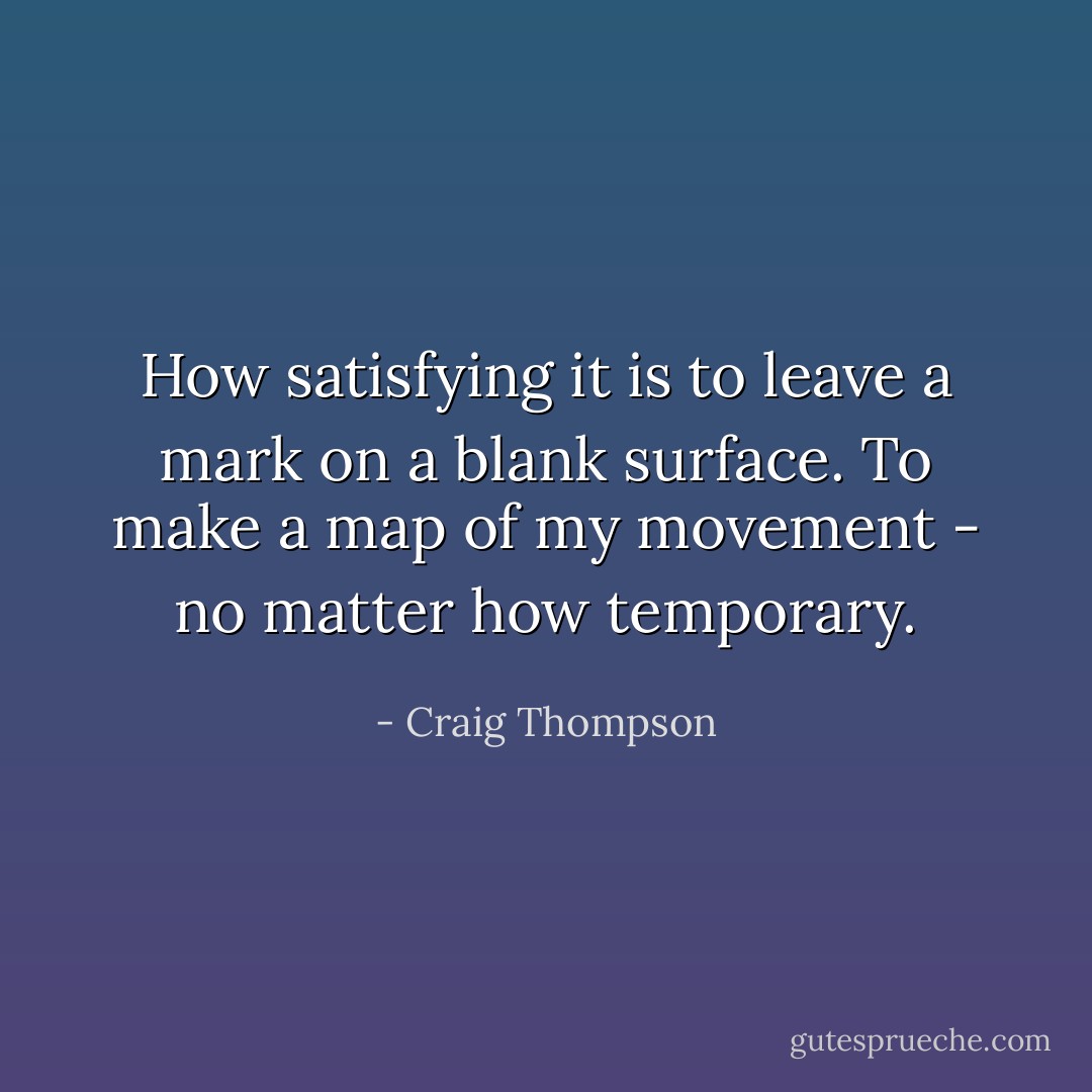 How satisfying it is to leave a mark on a blank surface. To make a map of my movement - no matter how temporary. - Craig Thompson