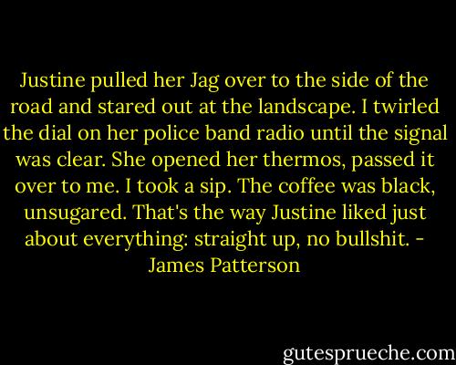 Justine pulled her Jag over to the side of the road and stared out at the landscape. I twirled the dial on her police band radio until the signal was clear. She opened her thermos, passed it over to me. I took a sip. The coffee was black, unsugared. That's the way Justine liked just about everything: straight up, no bullshit. - James Patterson
